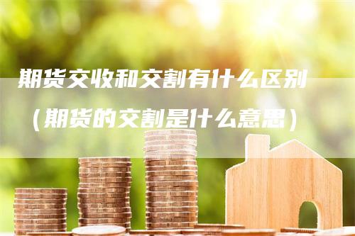 期货交收和交割有什么区别（期货的交割是什么意思）