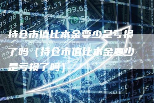 持仓市值比本金要少是亏损了吗（持仓市值比本金要少是亏损了吗）