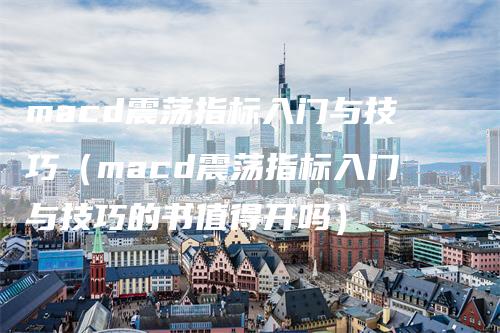 macd震荡指标入门与技巧（macd震荡指标入门与技巧的书值得开吗）