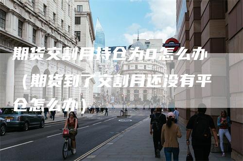 期货交割月持仓为0怎么办（期货到了交割月还没有平仓怎么办）