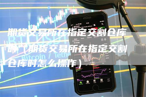 期货交易所在指定交割仓库时（期货交易所在指定交割仓库时怎么操作）