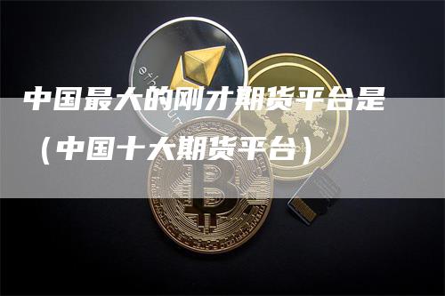 中国最大的刚才期货平台是（中国十大期货平台）