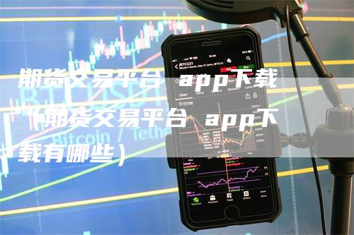 期货交易平台 app下载（期货交易平台 app下载有哪些）
