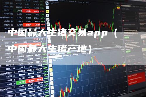 中国最大生猪交易app（中国最大生猪产地）