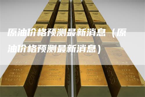 原油价格预测最新消息（原油价格预测最新消息）