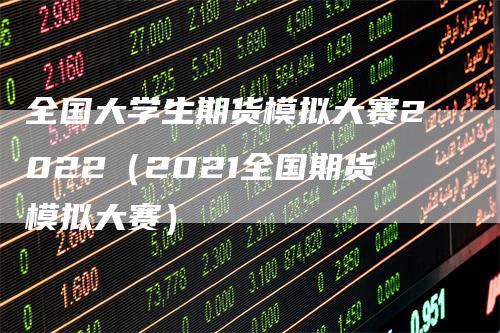 全国大学生期货模拟大赛2022（2021全国期货模拟大赛）