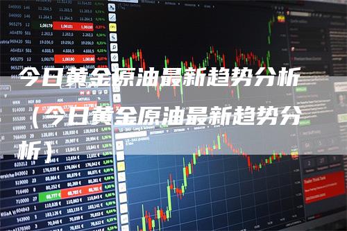 今日黄金原油最新趋势分析（今日黄金原油最新趋势分析）