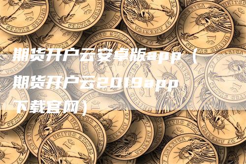 期货开户云安卓版app（期货开户云2019app下载官网）