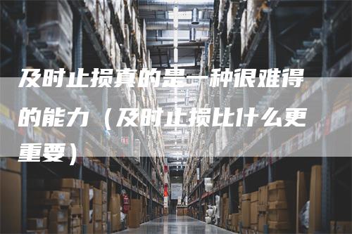 及时止损真的是一种很难得的能力（及时止损比什么更重要）