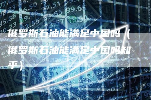 俄罗斯石油能满足中国吗（俄罗斯石油能满足中国吗知乎）