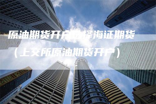 原油期货开户选择海证期货（上交所原油期货开户）