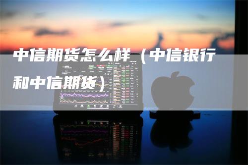 中信期货怎么样（中信银行和中信期货）