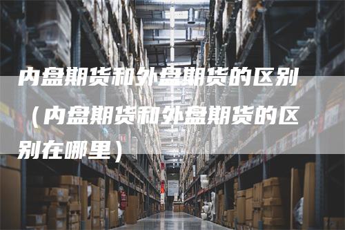 内盘期货和外盘期货的区别（内盘期货和外盘期货的区别在哪里）