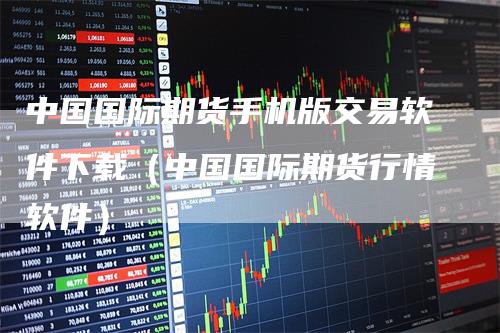 中国国际期货手机版交易软件下载（中国国际期货行情软件）