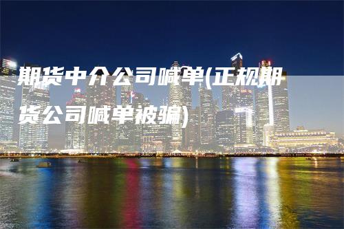 期货中介公司喊单(正规期货公司喊单被骗)