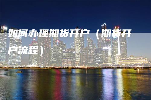 如何办理期货开户（期货开户流程）