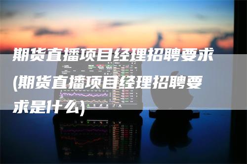 期货直播项目经理招聘要求(期货直播项目经理招聘要求是什么)