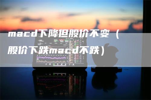 macd下降但股价不变（股价下跌macd不跌）