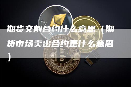 期货交割合约什么意思（期货市场卖出合约是什么意思）