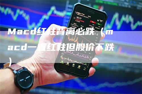 Macd红柱背离必跌（macd一直红柱但股价下跌）