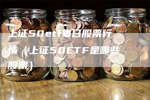 上证50etf每日股票行情（上证50ETF是哪些股票）