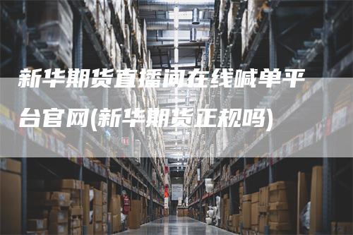 新华期货直播间在线喊单平台官网(新华期货正规吗)