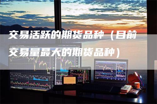 交易活跃的期货品种（目前交易量最大的期货品种）