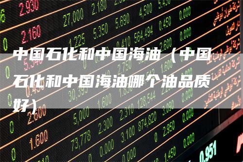 中国石化和中国海油（中国石化和中国海油哪个油品质好）