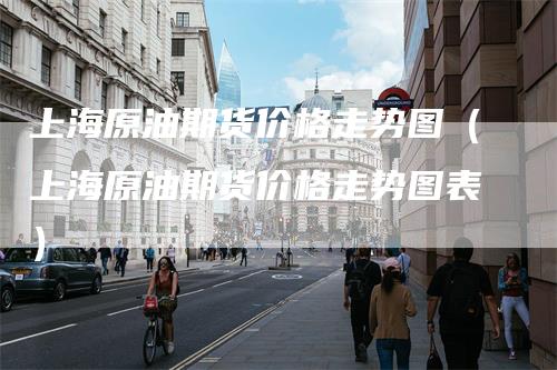 上海原油期货价格走势图（上海原油期货价格走势图表）