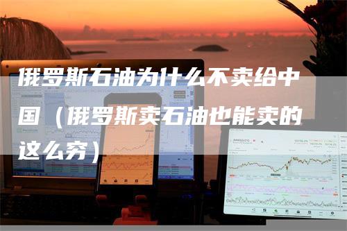 俄罗斯石油为什么不卖给中国（俄罗斯卖石油也能卖的这么穷）
