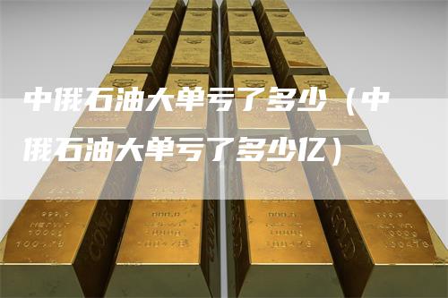 中俄石油大单亏了多少（中俄石油大单亏了多少亿）