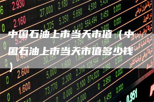 中国石油上市当天市值（中国石油上市当天市值多少钱）