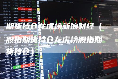 期货持仓龙虎榜新浪财经（股指期货持仓龙虎榜股指期货持仓）