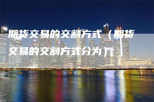 期货交易的交割方式（期货交易的交割方式分为）