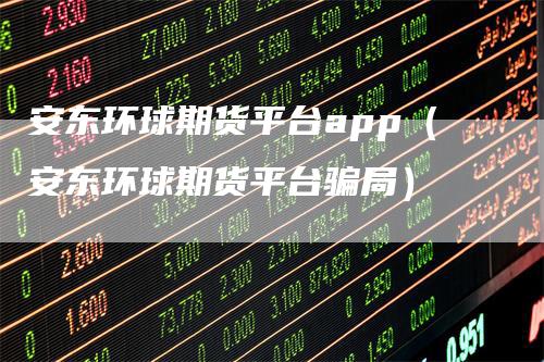 安东环球期货平台app（安东环球期货平台骗局）