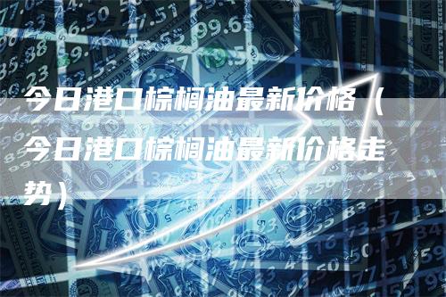 今日港口棕榈油最新价格（今日港口棕榈油最新价格走势）