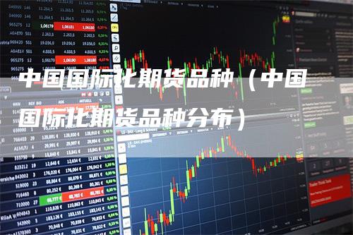 中国国际化期货品种（中国国际化期货品种分布）