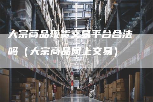 大宗商品现货交易平台合法吗（大宗商品网上交易）