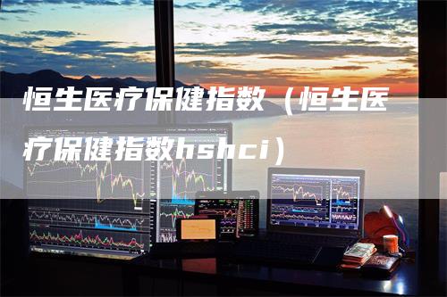 恒生医疗保健指数（恒生医疗保健指数hshci）