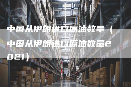 中国从伊朗进口原油数量（中国从伊朗进口原油数量2021）