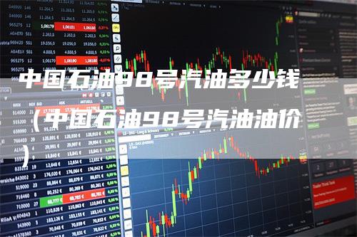 中国石油98号汽油多少钱（中国石油98号汽油油价）