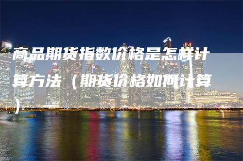 商品期货指数价格是怎样计算方法（期货价格如何计算）