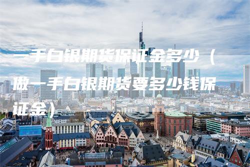 一手白银期货保证金多少（做一手白银期货要多少钱保证金）