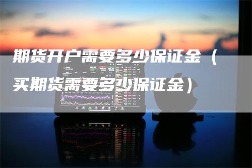 期货开户需要多少保证金（买期货需要多少保证金）