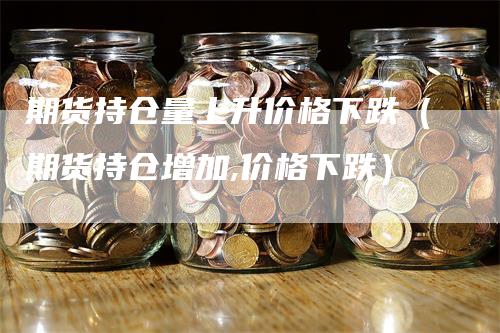 期货持仓量上升价格下跌（期货持仓增加,价格下跌）