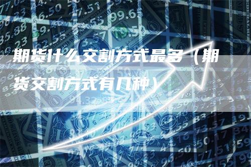 期货什么交割方式最多（期货交割方式有几种）