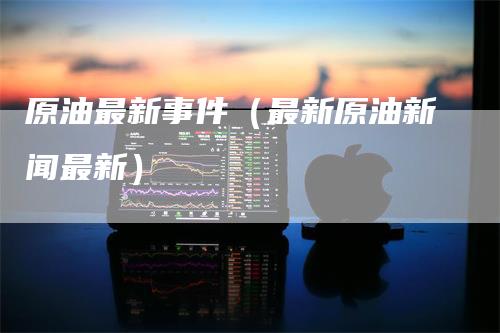 原油最新事件（最新原油新闻最新）
