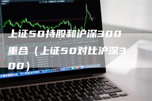上证50持股和沪深300重合（上证50对比沪深300）