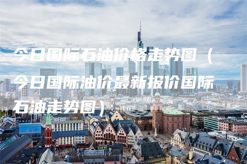 今日国际石油价格走势图（今日国际油价最新报价国际石油走势图）