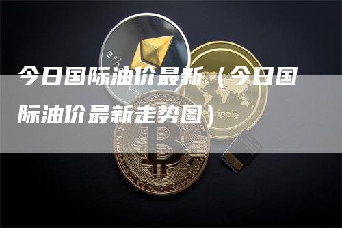 今日国际油价最新（今日国际油价最新走势图）